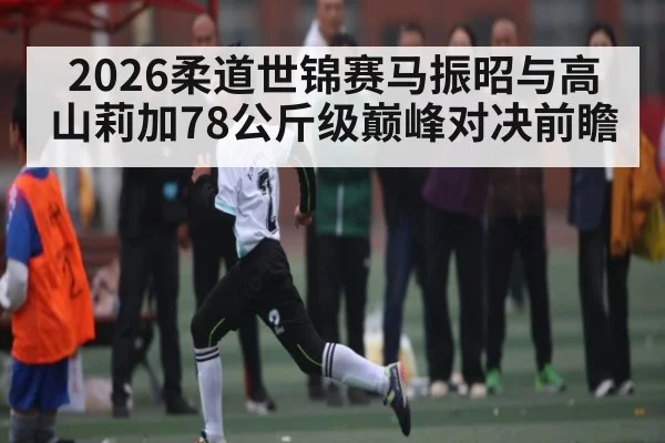2026柔道世锦赛马振昭与高山莉加78公斤级巅峰对决前瞻