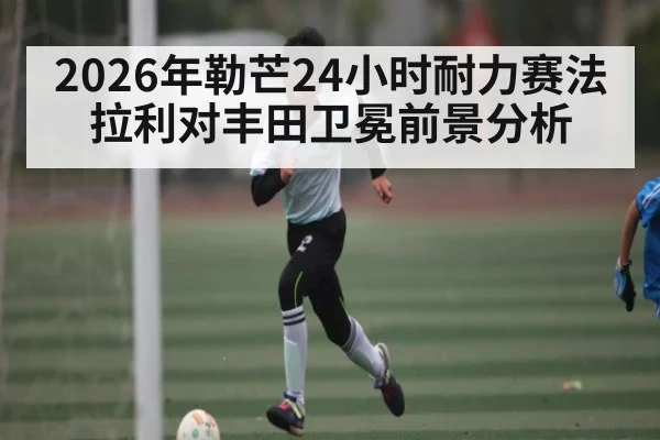 2026年勒芒24小时耐力赛法拉利对丰田卫冕前景分析